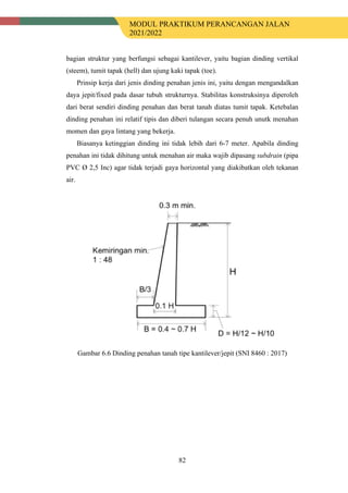 MODUL PRAKTIKUM PERANCANGAN JALAN
2021/2022
82
bagian struktur yang berfungsi sebagai kantilever, yaitu bagian dinding vertikal
(steem), tumit tapak (hell) dan ujung kaki tapak (toe).
Prinsip kerja dari jenis dinding penahan jenis ini, yaitu dengan mengandalkan
daya jepit/fixed pada dasar tubuh strukturnya. Stabilitas konstruksinya diperoleh
dari berat sendiri dinding penahan dan berat tanah diatas tumit tapak. Ketebalan
dinding penahan ini relatif tipis dan diberi tulangan secara penuh unutk menahan
momen dan gaya lintang yang bekerja.
Biasanya ketinggian dinding ini tidak lebih dari 6-7 meter. Apabila dinding
penahan ini tidak dihitung untuk menahan air maka wajib dipasang subdrain (pipa
PVC Ø 2,5 Inc) agar tidak terjadi gaya horizontal yang diakibatkan oleh tekanan
air.
Gambar 6.6 Dinding penahan tanah tipe kantilever/jepit (SNI 8460 : 2017)
 