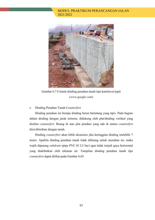 MODUL PRAKTIKUM PERANCANGAN JALAN
2021/2022
83
Gambar 6.7 Contoh dinding penahan tanah tipe kantilever/jepit
(www.google.com)
c. Dinding Penahan Tanah Counterfort
Dinding penahan ini berupa dinding beton bertulang yang tipis. Pada bagian
dalam dinding dengan jarak tertentu, didukung oleh plat/dinding vertikal yang
disebut counterfort. Ruang di atas plat pondasi yang ada di antara counterfort
diisi/ditimbun dengan tanah.
Dinding counterfort akan lebih ekonomis jika ketinggian dinding melebihi 7
meter. Apabila dinding penahan tanah tidak dihitung untuk menahan air, maka
wajib dipasang subdrain (pipa PVC Ø 2,5 Inc) agar tidak terjadi gaya horizontal
yang diakibatkan oleh tekanan air. Tampilan dinding penahan tanah tipe
counterfort dapat dilihat pada Gambar 6.65
 