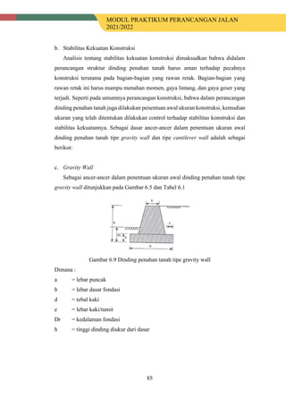MODUL PRAKTIKUM PERANCANGAN JALAN
2021/2022
85
b. Stabilitas Kekuatan Konstruksi
Analisis tentang stabilitas kekuatan konstruksi dimaksudkan bahwa didalam
perancangan struktur dinding penahan tanah harus aman terhadap pecahnya
konstruksi terutama pada bagian-bagian yang rawan retak. Bagian-bagian yang
rawan retak ini harus mampu menahan momen, gaya lintang, dan gaya geser yang
terjadi. Seperti pada umumnya perancangan konstruksi, bahwa dalam perancangan
dinding penahan tanah juga dilakukan penentuan awal ukuran konstruksi, kemudian
ukuran yang telah ditentukan dilakukan control terhadap stabilitas konstruksi dan
stabilitas kekuatannya. Sebagai dasar ancer-ancer dalam penentuan ukuran awal
dinding penahan tanah tipe gravity wall dan tipe cantilever wall adalah sebagai
berikut:
c. Gravity Wall
Sebagai ancer-ancer dalam penentuan ukuran awal dinding penahan tanah tipe
gravity wall ditunjukkan pada Gambar 6.5 dan Tabel 6.1
Gambar 6.9 Dinding penahan tanah tipe gravity wall
Dimana :
a = lebar puncak
b = lebar dasar fondasi
d = tebal kaki
e = lebar kaki/tumit
Dr = kedalaman fondasi
h = tinggi dinding diukur dari dasar
 