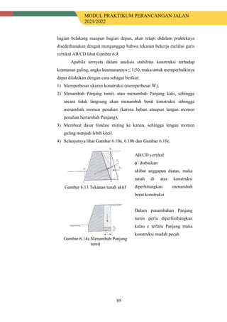 MODUL PRAKTIKUM PERANCANGAN JALAN
2021/2022
89
bagian belakang maupun bagian depan, akan tetapi didalam prakteknya
disederhanakan dengan menganggap bahwa tekanan bekerja melalui garis
vertikal AB/CD lihat Gambar 6.9.
Apabila ternyata dalam analisis stabilitas konstruksi terhadap
keamanan guling, angka keamanannya ≤ 1,50, maka untuk memperbaikinya
dapat dilakukan dengan cara sebagai berikut:
1) Memperbesar ukuran konatruksi (memperbesar W),
2) Menambah Panjang tumit, atau menambah Panjang kaki, sehingga
secara tidak langsung akan menambah berat konstruksi sehingga
menambah momen penahan (karena beban ataupun lengan momen
penahan bertambah Panjang),
3) Membuat dasar fondasi miring ke kanan, sehingga lengan momen
guling menjadi lebih kecil.
4) Selanjutnya lihat Gambar 6.10a, 6.10b dan Gambar 6.10c.
Gambar 6.13 Tekanan tanah aktif
AB/CD vertikal
ϕ’ diabaikan
akibat anggapan diatas, maka
tanah di atas konstruksi
diperhitungkan menambah
berat konstruksi
Gambar 6.14a Menambah Panjang
tumit
Dalam penambahan Panjang
tumis perlu dipertimbangkan
kalau e terlalu Panjang maka
konstruksi mudah pecah
 
