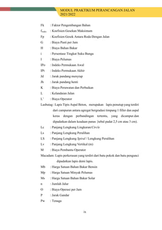 MODUL PRAKTIKUM PERANCANGAN JALAN
2021/2022
ix
Fk : Faktor Pengembangan Bahan
fmaks : Koefisien Gesekan Maksimum
Fp : Koefisien Gesek Antara Roda Dengan Jalan
G : Biaya Pasti per Jam
H : Biaya Bahan Bakar
i : Persentase Tingkat Suku Bunga
I : Biaya Pelumas
IPo : Indeks Permukaan Awal
IPt : Indeks Permukaan Akhir
Jd : Jarak pandang menyiap
Jh : Jarak pandang henti
K : Biaya Perawatan dan Perbaikan
L : Kelandaian Jalan
L’ : Biaya Operator
Lasbutag : Lapis Tipis Aspal Beton,a merupakan s lapis penutup yang terdiri
dari campuran antara agregat bergradasi timpang 1 filler dan aspal
keras dengan perbandingan tertentu, yang dicampur.dan
dipadatkan dalam keadaan panas {tebal padat 2,5 cm atau 3 cm).
Lc : Panjang Lengkung Lingkaran/Circle
Ls : Panjang Lengkung Peralihan
LS : Panjang Lengkung Spiral / Lengkung Peralihan
Lv : Panjang Lengkung Vertikal (m)
M : Biaya Pembantu Operator
Macadam: Lapis perkerasan yang terdiri dari batu pokok dan batu pengunci
dipadatkan lapis demi lapis.
Mb : Harga Satuan Bahan Bakar Bensin
Mp : Harga Satuan Minyak Pelumas
Ms : Harga Satuan Bahan Bakar Solar
n : Jumlah Jalur
O : Biaya Operasi per Jam
P : Jarak Gandar
Pw : Tenaga
 