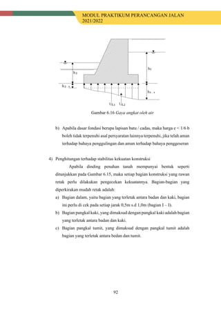 MODUL PRAKTIKUM PERANCANGAN JALAN
2021/2022
92
Gambar 6.16 Gaya angkat oleh air
b) Apabila dasar fondasi berupa lapisan batu / cadas, maka harga e < 1/6 b
boleh tidak terpenuhi asal persyaratan lainnya terpenuhi, jika telah aman
terhadap bahaya penggulingan dan aman terhadap bahaya penggeseran
4) Penghitungan terhadap stabilitas kekuatan konstruksi
Apabila dinding penahan tanah mempunyai bentuk seperti
ditunjukkan pada Gambar 6.15, maka setiap bagian konstruksi yang rawan
retak perlu dilakukan pengecekan kekuatannya. Bagian-bagian yang
diperkirakan mudah retak adalah:
a) Bagian dalam, yaitu bagian yang terletak antara badan dan kaki, bagian
ini perlu di cek pada setiap jarak 0,5m s.d 1,0m (bagian I – I).
b) Bagian pangkal kaki, yang dimaksud dengan pangkal kaki adalah bagian
yang terletak antara badan dan kaki.
c) Bagian pangkal tumit, yang dimaksud dengan pangkal tumit adalah
bagian yang terletak antara bedan dan tumit.
 