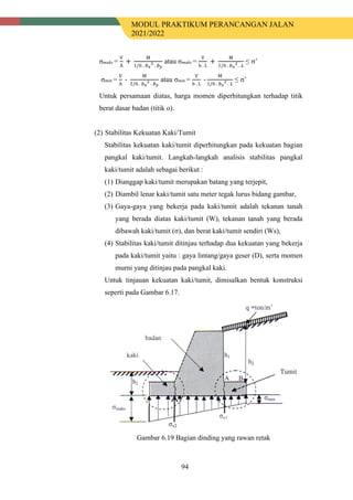 MODUL PRAKTIKUM PERANCANGAN JALAN
2021/2022
94
σmaks =
V
A
+
M
1/6 . 𝑏𝑏𝑥𝑥
2
. 𝑏𝑏𝑦𝑦
atau σmaks =
V
b . L
+
M
1/6 . 𝑏𝑏𝑥𝑥
2
. 𝐿𝐿
≤ σ’
σmin =
V
A
-
M
1/6 . 𝑏𝑏𝑥𝑥
2
. 𝑏𝑏𝑦𝑦
atau σmin =
V
b . L
-
M
1/6 . 𝑏𝑏𝑥𝑥
2
. 𝐿𝐿
≤ σ’
Untuk persamaan diatas, harga momen diperhitungkan terhadap titik
berat dasar badan (titik o).
(2) Stabilitas Kekuatan Kaki/Tumit
Stabilitas kekuatan kaki/tumit diperhitungkan pada kekuatan bagian
pangkal kaki/tumit. Langkah-langkah analisis stabilitas pangkal
kaki/tumit adalah sebagai berikut :
(1) Dianggap kaki/tumit merupakan batang yang terjepit,
(2) Diambil lenar kaki/tumit satu meter tegak lurus bidang gambar,
(3) Gaya-gaya yang bekerja pada kaki/tumit adalah tekanan tanah
yang berada diatas kaki/tumit (W), tekanan tanah yang berada
dibawah kaki/tumit (σ), dan berat kaki/tumit sendiri (Ws),
(4) Stabilitas kaki/tumit ditinjau terhadap dua kekuatan yang bekerja
pada kaki/tumit yaitu : gaya lintang/gaya geser (D), serta momen
murni yang ditinjau pada pangkal kaki.
Untuk tinjauan kekuatan kaki/tumit, dimisalkan bentuk konstruksi
seperti pada Gambar 6.17.
Gambar 6.19 Bagian dinding yang rawan retak
 