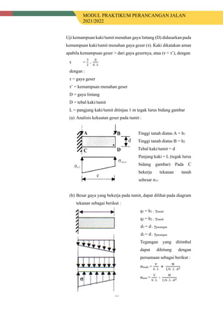 MODUL PRAKTIKUM PERANCANGAN JALAN
2021/2022
95
Uji kemampuan kaki/tumit menahan gaya lintang (D) didasarkan pada
kemampuan kaki/tumit menahan gaya geser (τ). Kaki dikatakan aman
apabila kemampuan geser > dari gaya gesernya, atau (τ < τ’), dengan
τ =
3
2
.
D
d . L
dengan :
τ = gaya geser
τ’ = kemampuan menahan geser
D = gaya lintang
D = tebal kaki/tumit
L = pangjang kaki/tumit ditinjau 1 m tegak lurus bidang gambar
(a) Analisis kekuatan geser pada tumit :
Tinggi tanah diatas A = h1
Tinggi tanah diatas B = h2
Tebal kaki/tumit = d
Panjang kaki = L (tegak lurus
bidang gambar) Pada C
bekerja tekanan tanah
sebesar σx1
(b) Besar gaya yang bekerja pada tumit, dapat dilihat pada diagram
tekanan sebagai berikut :
q1 = h1 . γtanah
q2 = h2 . γtanah
d1 = d . γpasangan
d2 = d . γpasangan
Tegangan yang ditimbul
dapat dihitung dengan
persamaan sebagai berikut :
σmaks =
V
b . L
+
M
1/6 . L . 𝑑𝑑2
σmin =
V
b . L
-
M
1/6 . L . 𝑑𝑑2
 