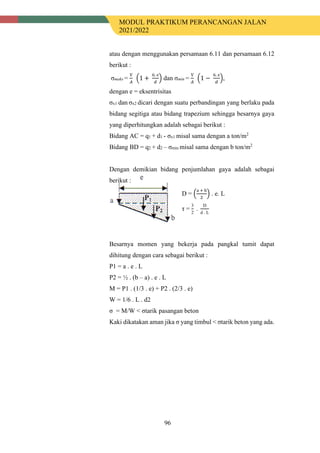 MODUL PRAKTIKUM PERANCANGAN JALAN
2021/2022
96
atau dengan menggunakan persamaan 6.11 dan persamaan 6.12
berikut :
σmaks =
V
𝐴𝐴
�1 +
6. e
𝑑𝑑
� dan σmin =
V
𝐴𝐴
�1 −
6. e
𝑑𝑑
�,
dengan e = eksentrisitas
σx1 dan σx2 dicari dengan suatu perbandingan yang berlaku pada
bidang segitiga atau bidang trapezium sehingga besarnya gaya
yang diperhitungkan adalah sebagai berikut :
Bidang AC = q1 + d1 - σx1 misal sama dengan a ton/m2
Bidang BD = q2 + d2 – σmin misal sama dengan b ton/m2
Dengan demikian bidang penjumlahan gaya adalah sebagai
berikut :
D = �
a + b
2
� . e. L
τ =
3
2
.
D
d . L
Besarnya momen yang bekerja pada pangkal tumit dapat
dihitung dengan cara sebagai berikut :
P1 = a . e . L
P2 = ½ . (b – a) . e . L
M = P1 . (1/3 . e) + P2 . (2/3 . e)
W = 1/6 . L . d2
σ = M/W < σtarik pasangan beton
Kaki dikatakan aman jika σ yang timbul < σtarik beton yang ada.
 