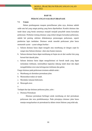MODUL PRAKTIKUM PERANCANGAN JALAN
2021/2022
99
BAB VII.
PERANCANGAN SALURAN DRAINASE
7.1 Umum
Dalam pembangunan maupun pemeliharaan jalan raya, drainase adalah
salah satu hal yang sangat penting yang harus diperhatikan. Kondisi drainase dan
tanah dasar yang buruk umumnya menjadi menjadi penyebab utama kerusakan
perkerasan. Perhatian tentang drainase yang terkait dengan kerusakan perkerasan,
adalah hal penting sebelum dilakukannya perancangan perkerasan, seperti
pemberian lapis tambahan. Drainase untuk masalah perkerasan jalan harus
memenuhi syarat – syarat sebagai berikut :
a. Saluran drainase harus dapat mengalir atau membuang air dengan cepat ke
sungai atau Saluran drainase alam atau buatan manusia.
b. Saluran drainase harus dapat membuang air hujan ata air dari sumber lain yang
berasal dari daerah jalan.
c. Saluran drainase harus dapat mengeliminasi air bawah tanah yang dapat
melunakan timbunan, melemahkan kapasitas dukung tanah dasar dan dapat
mengakibatkan erosi atau kelongsoran timbunan dan galian.
Fungsi drainase pada perkerasan terutama adalah untuk :
a. Membuang air distruktur permukaan jalan.
b. Menurunkan mukai air tanah.
c. Mereduksi tekanan hidrostatis.
d. Mencegah erosi.
e.
Terdapat dua tipe drainase perkerasa jalan, yaitu :
a. Drainase Permukaan
Drainase permukaan berfungsi untuk membuang air dari permukaan
perkerasan dan area pembebasannya. Pada prinsipnya drainase jalan harus
mampu mengeluarkan air permukaan ke dalam sistem Saluran yang telah ada.
 
