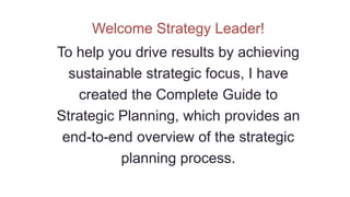 Welcome Strategy Leader!
To help you drive results by achieving
sustainable strategic focus, I have
created the Complete Guide to
Strategic Planning, which provides an
end-to-end overview of the strategic
planning process.
 