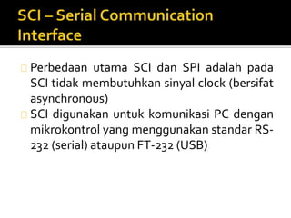Perbedaan utama SCI dan SPI adalah pada 
SCI tidak membutuhkan sinyal clock (bersifat 
asynchronous) 
SCI digunakan untuk komunikasi PC dengan 
mikrokontrol yang menggunakan standar RS- 
232 (serial) ataupun FT-232 (USB) 
 
