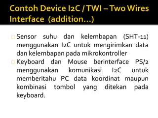 Sensor suhu dan kelembapan (SHT-11) 
menggunakan I2C untuk mengirimkan data 
dan kelembapan pada mikrokontroller 
Keyboard dan Mouse berinterface PS/2 
menggunakan komunikasi I2C untuk 
memberitahu PC data koordinat maupun 
kombinasi tombol yang ditekan pada 
keyboard. 
 