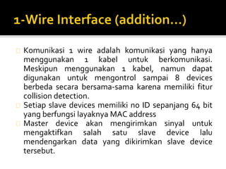 Komunikasi 1 wire adalah komunikasi yang hanya 
menggunakan 1 kabel untuk berkomunikasi. 
Meskipun menggunakan 1 kabel, namun dapat 
digunakan untuk mengontrol sampai 8 devices 
berbeda secara bersama-sama karena memiliki fitur 
collision detection. 
Setiap slave devices memiliki no ID sepanjang 64 bit 
yang berfungsi layaknya MAC address 
Master device akan mengirimkan sinyal untuk 
mengaktifkan salah satu slave device lalu 
mendengarkan data yang dikirimkan slave device 
tersebut. 
 