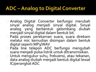 Analog Digital Converter berfungsi merubah 
sinyal analog menjadi sinyal digital. Sinyal 
analog yang berbentuk gelombang diubah 
menjadi sinyal digital dalam bentuk bit. 
Pada proses perekaman suara, suara direkam 
melalui mic kemudian disimpan dalam bentuk 
digital seperti MP3/WAV 
Pada line telepon ADC berfungsi mengubah 
suara menjadi pulsa listrik untuk ditransmisikan. 
Untuk mengukur suhu, frekuensi, atau tekanan, 
data analog diubah menjadi bentuk digital lewat 
IC/perangkatADC 
 