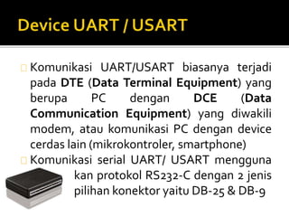 Komunikasi UART/USART biasanya terjadi 
pada DTE (Data Terminal Equipment) yang 
berupa PC dengan DCE (Data 
Communication Equipment) yang diwakili 
modem, atau komunikasi PC dengan device 
cerdas lain (mikrokontroler, smartphone) 
Komunikasi serial UART/ USART mengguna 
kan protokol RS232-C dengan 2 jenis 
pilihan konektor yaitu DB-25 & DB-9 
 