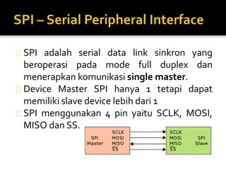 SPI adalah serial data link sinkron yang 
beroperasi pada mode full duplex dan 
menerapkan komunikasi single master. 
Device Master SPI hanya 1 tetapi dapat 
memiliki slave device lebih dari 1 
SPI menggunakan 4 pin yaitu SCLK, MOSI, 
MISO dan SS. 
 