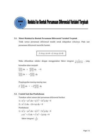 BAB
     3




3.1. Materi Reduksi ke Bentuk Persamaan Diferensial Variabel Terpisah
    Tidak semua persamaan diferensial mudah untuk didapatkan solusinya. Pada saat
    persamaan diferensial memiliki bentuk:



                                         f1 (x) g1 (y) dx ± f2 (x) g2 (y) dy


                                                                                   1
    Maka dibutuhkan reduksi dengan menggunakan faktor integrasi                              , yang
                                                                               g1 y F2 (x)

    kemudian akan menjadi:
    f1 (x)           g1 (y)
              dx ±              dy       =0
     f2 (x)          g2 (y)
    f1 (x)             g1 (y)
              dx = ±             dy
     f2 (x)            g2 (y)



    Pengitegralan masing-masing ruas:
        f1 (x)                  g1 (y)
                 dx = ±                   dy
        f2 (x)                  g2 (y)



3.2. Contoh Soal dan Pembahasan
    Tentukan solusi umum dari persamaan diferensial berikut:
    1) (x3y + yx2) dx + (y3x2 + 2x2y) dy = 0
    2) (x2-1) dx – (2x+xy) dy = 0
    Pembahasan
    1) (x3y + yx2) dx + (y3x2 + 2x2y) dy = 0
         y (x3 + x2) dx + x2 (x2 + 2y) dy = 0
                                  1
         faktor integrasi : yx 2




                                                                                             Page | 6
 