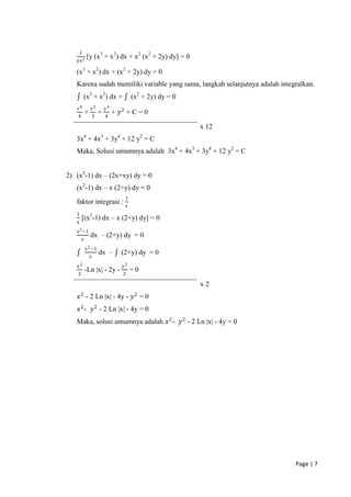 1
                [y (x3 + x2) dx + x2 (x2 + 2y) dy] = 0
   yx 2

   (x3 + x2) dx + (x2 + 2y) dy = 0
   Karena sudah memiliki variable yang sama, langkah selanjutnya adalah integralkan.
            (x3 + x2) dx +                   (x2 + 2y) dy = 0
    𝑥4              𝑥3       𝑦4
                +        +        + 𝑦2 + C = 0
    4               3        4

                                                                x 12
   3x4 + 4x3 + 3y4 + 12 y2 = C
   Maka, Solusi umumnya adalah 3x4 + 4x3 + 3y4 + 12 y2 = C


2) (x2-1) dx – (2x+xy) dy = 0
   (x2-1) dx – x (2+y) dy = 0
                                      1
   faktor integrasi :                    𝑥
   1
        [(x2-1) dx – x (2+y) dy] = 0
    𝑥
   x 2 −1
                    dx – (2+y) dy = 0
            𝑥
                x 2 −1
                         dx –        (2+y) dy = 0
                    𝑥
    𝑥2                               𝑦2
                -Ln |x| - 2y -               =0
    2                                2

                                                                x2
    𝑥 2 - 2 Ln |x| - 4y - 𝑦 2 = 0
    𝑥 2 - 𝑦 2 - 2 Ln |x| - 4y = 0
   Maka, solusi umumnya adalah 𝑥 2 - 𝑦 2 - 2 Ln |x| - 4y = 0




                                                                             Page | 7
 