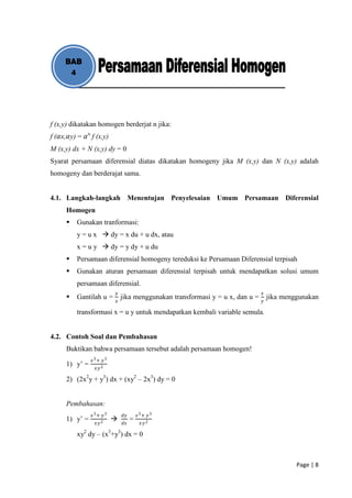 BAB
      4




f (x,y) dikatakan homogen berderjat n jika:
f (𝛼x,𝛼y) = 𝛼 n f (x,y)
M (x,y) dx + N (x,y) dy = 0
Syarat persamaan diferensial diatas dikatakan homogeny jika M (x,y) dan N (x,y) adalah
homogeny dan berderajat sama.


4.1. Langkah-langkah Menentujan Penyelesaian Umum Persamaan Diferensial
      Homogen
         Gunakan tranformasi:
          y = u x  dy = x du + u dx, atau
          x = u y  dy = y dy + u du
         Persamaan diferensial homogeny tereduksi ke Persamaan Diferensial terpisah
         Gunakan aturan persamaan diferensial terpisah untuk mendapatkan solusi umum
          persamaan diferensial.
                          𝑦                                                    𝑥
         Gantilah u =        jika menggunakan transformasi y = u x, dan u =       jika menggunakan
                          𝑥                                                    𝑦

          transformasi x = u y untuk mendapatkan kembali variable semula.


4.2. Contoh Soal dan Pembahasan
      Buktikan bahwa persamaan tersebut adalah persamaan homogen!
                𝑥3+ 𝑦3
      1) y’ =    𝑥𝑦 2

      2) (2x2y + y3) dx + (xy2 – 2x3) dy = 0


      Pembahasan:
                𝑥3+ 𝑦3        𝑑𝑦       𝑥3+ 𝑦 3
      1) y’ =                     =
                 𝑥𝑦 2         𝑑𝑥        𝑥𝑦 2

          xy2 dy – (x3+y3) dx = 0



                                                                                            Page | 8
 