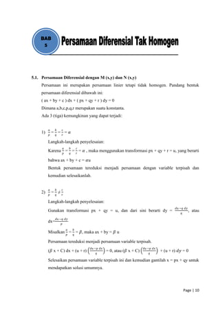BAB
     5




5.1. Persamaan Diferensial dengan M (x,y) dan N (x,y)
     Persamaan ini merupakan persamaan linier tetapi tidak homogen. Pandang bentuk
     persamaan diferensial dibawah ini:
     ( ax + by + c ) dx + ( px + qy + r ) dy = 0
     Dimana a,b,c,p,q,r merupakan suatu konstanta.
     Ada 3 (tiga) kemungkinan yang dapat terjadi:


          𝑎     𝑏        𝑐
     1)       = 𝑞= 𝑟= 𝛼
          𝑝

          Langkah-langkah penyelesaian:
                         𝑎       𝑏       𝑐
          Karena = = = 𝛼 , maka menggunakan transformasi px + qy + r = u, yang berarti
                         𝑝       𝑞       𝑟

          bahwa ax + by + c = 𝛼u
          Bentuk persamaan tereduksi menjadi persamaan dengan variable terpisah dan
          kemudian selesaikanlah.


          𝑎     𝑏    𝑐
     2)       = 𝑞≠
          𝑝          𝑟

          Langkah-langkah penyelesaian:
                                                                                                 𝑑𝑢 −𝑞 𝑑𝑦
          Gunakan transformasi px + qy = u, dan dari sini berarti dy =                                      , atau
                                                                                                     𝑞
                𝑑𝑢 −𝑞 𝑑𝑦
          dx=        𝑝
                             𝑎       𝑏
          Misalkan 𝑝 = 𝑞 = 𝛽, maka ax + by = 𝛽 u

          Persamaan tereduksi menjadi persamaan variable terpisah.
                                             𝑑𝑢 −𝑝 𝑑𝑥                         𝑑𝑢 −𝑝 𝑑𝑥
          (𝛽 x + C) dx + (u + r)                        = 0, atau (𝛽 x + C)              + (u + r) 𝑑𝑦 = 0
                                                𝑞                                𝑞

          Selesaikan persamaan variable terpisah ini dan kemudian gantilah x = px + qy untuk
          mendapatkan solusi umumnya.




                                                                                                         Page | 10
 