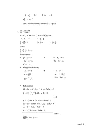 1
                          -2           dx +                  dy       =0
                 1
             -2x +y=C
                                                                  1
             Maka Solusi umumnya adalah - 2 x + y = C


     𝑑𝑦          1−2𝑦−4𝑥
2)        =
     𝑑𝑥          1+𝑦+2𝑥

     (1 − 2𝑦 − 4𝑥) dx = (1 + 𝑦 + 2𝑥) dy = 0
         c b               a                  r      q   p
     𝑎       −4                                𝑏    −2                     𝑐       −7
         = −2 = 2                         ;        = −1 = 2           ;        =
     𝑝                                         𝑞                           𝑟        6

     Maka,
     𝑎       𝑏       𝑐
         ≠               = 𝛽=2
     𝑝       𝑞       𝑟

     Penyelesaian:
            px + qy = u                                                      ax + by = 𝛽 u
             -2x+(-y) = u                                                      -4x – 2y = 2u
             -2x – y = u
            Pengganti dx atau dy
                 -2x –y = u                                                       -2x –y = u
                          𝑢 +𝑦
                 x =                                                               y = - (u + 2x)
                          −2
                          𝑑𝑢 +𝑑𝑦                                                   dy = - du – 2dx
                 dx =      −2



            Solusi umum
             (1 − 2𝑦 − 4𝑥) dx = (1 + 𝑦 + 2𝑥) dy = 0
                                 𝑑𝑢 +𝑑𝑦
             (1 – 2u)                         - (1 – u) dy = 0
                                  −2

                                                                                   x2
             (1 – 2u) (𝑑𝑢 + 𝑑𝑦) - 2 (1 – u) dy = 0
             du + dy + 2udu + 2udy – 2dy + 2udy = 0
             du – dy + 2 udu + 4udy = 0
             (1 + 2u) du + (4u – 1) dy = 0
                                                                                   : (4u – 1)
                 1+2𝑢
                           du + dy = 0
                 4𝑢−1



                                                                                                     Page | 12
 