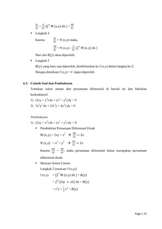 𝜕𝑓       𝜕        𝑥                             𝜕∅
             =        [       M (x, y) dx ] +
        𝜕𝑦       𝜕𝑦                                     𝜕𝑦

       Langkah 4
                                𝜕𝑓
        Karena                       = N (x,y) maka,
                                𝜕𝑦
                                𝜕∅                           𝜕         𝑥
                                     = N (x,y) -                  [        M (x, y) dx ]
                                𝜕𝑦                       𝜕𝑦

        Dari sini ∅(𝑦) akan diperoleh.
       Langkah 5
        ∅(𝑦) yang baru saja diperoleh, disubtitusikan ke f (x,y) dalam langkaj ke-2.
        Dengan demikian f (x,y) = C dapat diperoleh.


6.3. Contoh Soal dan Pembahasan
    Tentukan solusi umum dari persamaan diferensial di bawah ini dan buktikan
    keeksakanya!
    1) (2xy + x2) dx + (x2 + y2) dy = 0
    2) 3x2y2 dx + (2x3y + 4y3) dy = 0


    Pembahasan:
    1) (2xy + x2) dx + (x2 + y2) dy = 0
            Pembuktian Persamaan Diferensial Eksak
                                                             𝜕𝑀
             M (x, y) = 2xy + x2                                     = 2𝑥
                                                             𝜕𝑦
                                                         𝜕𝑁
             N (x, y) = x2 + y2                                  = 2𝑥
                                                         𝜕𝑥
                               𝜕𝑀            𝜕𝑁
             Karena                  =            , maka persamaan diferensial diatas merupakan persamaan
                               𝜕𝑦            𝜕𝑥

             diferensial eksak.
            Mencari Solusi Umum
             Langkah 2 (mencari f (x,y))
                                         𝑥
             f (x,y)           =[            M (x, y) dx ] + ∅(𝑦)
                                     𝑥
                               =         (2xy + x2) dx + ∅(𝑦)
                                               1
                               = x2y + 3 x3 + ∅(𝑦)




                                                                                                 Page | 15
 