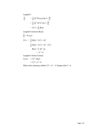 Langkah 3
 𝜕𝑓               𝜕        𝑥                          𝜕∅
            =          [       M (x, y) dx ] +
 𝜕𝑦               𝜕𝑦                                  𝜕𝑦
                  𝜕        𝑥                     𝜕∅
            =          [       3x 2 y 2 dx ] +
                  𝜕𝑦                             𝜕𝑦
                                𝜕
            = 2x3y +                 ∅(𝑦)
                                𝜕𝑦

Langkah 4 (mencari ∅(𝑦))
𝜕𝑓
      = N (x,y)
𝜕𝑦
             𝜕
2x3y +            ∅(𝑦) = 2x3y + 4y3
            𝜕𝑦
             𝜕
                  ∅(𝑦) = 2x3y + 4y3 - 2x3y
            𝜕𝑦

                 ∅(𝑦) =              4y 3 dy
                           = y4 + k
Langkah 5 (Solusi Umum)
f (x,y)     = x3y2+ ∅(𝑦)
            = x3y2+ y 4 = k
Maka solusi umumnya adalah x3y2+ y 4 = C dengan nilai C = k




                                                              Page | 17
 