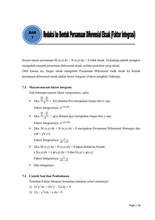 BAB
      7




Secara umum persamaan M (x,y) dx + N (x,y) dy = 0 tidak eksak. Terkadang adalah mungkin
mengubah menjadi persamaan diferensial eksak melalui perkalian yang eksak.
Oleh karena itu, fungsi untuk mengubah Persamaan Diferensial tiadk eksak ke bentuk
persamaan diferensial eksak adalah factor integrasi (Faktor pengkali/ Gabung).


7.1. Macam-macam faktor integrasi
     Ada beberapa macam faktor integrasinya, yaitu:
                 𝜕𝑀       𝜕𝑁
                      −
                 𝜕𝑦       𝜕𝑥
        Jika,                 = f(x) dimana f(x) merupakan fungsi dari x saja
                      𝑁
                                         f x dx
         Faktor Integrasinya: 𝑒
                 𝜕𝑀       𝜕𝑁
                      −
                 𝜕𝑦       𝜕𝑥
        Jika,                 = g(y) dimana g(y) merupakan fungsi dari y saja
                  −𝑀
                                         g y dy
         Faktor Integrasinya: 𝑒
        Jika, M (x,y) dx + N (x,y) dy = 0 merupakan Persamaan Diferensial Homogen dan
         xM + yN ≠ 0
                                         1
         Faktor Integrasinya: xM + yN

        Jika, M (x,y) dx + N (x,y) dy = 0 dapat diubah ke bentuk
         y f(x,y) dx + x g(x,y) dy = 0 dan f(x,y) ≠ g(x,y)
                                         1
         Faktor Integrasinya: xM − yN

        Dan sebagainya


7.2. Contoh Soal dan Pembahasan
     Tentukan Faktor Integrasi kemudian tentukan solusi umumnya!
     1) 3x2y2 dx + (4x3y – 12) dy = 0
     2) (2y – x3) dx + x dy = 0



                                                                                 Page | 18
 
