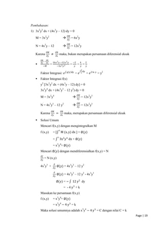 Pembahasan:
1) 3x2y2 dx + (4x3y – 12) dy = 0
                                                  𝜕𝑀
   M = 3x2y2                                           = 6x2y
                                                   𝜕𝑦
                                                  𝜕𝑀
   N = 4x3y – 12                                       = 12x2y
                                                   𝜕𝑦
                𝜕𝑀            𝜕𝑁
   Karena            ≠                 maka, bukan merupakan persamaan diferensial eksak
                𝜕𝑦            𝜕𝑥
       𝜕𝑀       𝜕𝑁
            −            16𝑥 2 𝑦 −12𝑥 2 𝑦                   −2        4       2
       𝜕𝑦       𝜕𝑥
                    =                                  =        +        =
         −𝑀                   −3𝑥 2 𝑦 2                      𝑦        𝑦       𝑦
                                                                      2
                                                  g y dy                 dy
       Faktor Integrasi: 𝑒                                   = 𝑒       𝑦      = 𝑒 2 ln 𝑦 = y2
      Faktor Integrasi f(x)
       y2 [3x2y2 dx + (4x3y – 12) dy] = 0
       3x2y4 dx + (4x3y3 – 12 y2) dy = 0
                                                                 𝜕𝑀
       M = 3x2y4                                                     = 12x2y3
                                                                 𝜕𝑦
                                                                 𝜕𝑀
       N = 4x3y3 – 12 y2                                             = 12x2y3
                                                                 𝜕𝑦
                     𝜕𝑀                    𝜕𝑁
       Karena                 =                 maka, merupakan persamaan diferensial eksak
                     𝜕𝑦                    𝜕𝑥

      Solusi Umum
       Mencari f(x,y) dengan mengintegralkan M
                                       𝑥
       f (x,y)           =[                M (x, y) dx ] + ∅(𝑦)
                                   𝑥
                         =             3x 2 y 4 dx + ∅(𝑦)
                         = x3y4+ ∅(𝑦)
       Mencari ∅(𝑦) dengan mendiferensialkan f(x,y) = N
       𝜕𝑓
            = N (x,y)
       𝜕𝑦
                          𝜕
       4x3y3 +                ∅(𝑦) = 4x3y3 – 12 y2
                         𝜕𝑦
                          𝜕
                              ∅(𝑦) = 4x3y3 – 12 y2 - 4x3y3
                         𝜕𝑦

                              ∅(𝑦) = −                      12 y 2 dy
                                                = - 4 y3 + k
       Masukan ke persamaan f(x,y)
       f (x,y)           = x3y4+ ∅(𝑦)
                         = x3y4 − 4 y 3 = k
       Maka solusi umumnya adalah x3y4 − 4 y 3 = C dengan nilai C = k
                                                                                                Page | 19
 
