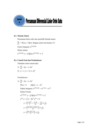 BAB
    8




8.1. Metode Solusi
    Persamaan linier orde satu memiliki bentuk umum
    𝑑𝑦
         + P(x) y = Q(x) dengan syarat ruas kanan ≠ 0
    𝑑𝑥
                                  P x dx
    Factor integrasi: 𝑒
    Solusi umum
         P x dx                         P x dx
    𝑒             y=     Q(x) 𝑒                      + 𝐶


8.2. Contoh Soal dan Pembahasan
    Tentukan solusi umum dari:
          𝑑𝑦
    1)         + 4y = x -2x2
          𝑑𝑥

    2) 𝑦 ′ + 𝑦 = (1 + 𝑥)2


    Pembahasan:
          𝑑𝑦
    1)         + 4y = x -2x2
          𝑑𝑥

          P(x) = 4            ; Q(x) = x – 2x2
                                        P x dx                   4 dx
          Faktor Integrasi: 𝑒                        = 𝑒                 = 𝑒 4𝑥
          Solusi Umum:
               P x dx                         P x dx
          𝑒             y=        Q(x) 𝑒                   + 𝐶
          𝑒 4𝑥 y =      x – 2x 2 𝑒 4𝑥 + 𝐶
                        𝑥−2𝑥 2         1−4𝑥          1             𝑐
                  y=              −           −             +
                          4             16           16           𝑒 4𝑥
                        4𝑥−8𝑥 2 −1+4𝑥−1                    𝑐
                  y=                                 +
                                  16                      𝑒 4𝑥
                        4𝑥−4𝑥 2 −1             𝑐
                  y=                     +
                              8               𝑒 4𝑥




                                                                                  Page | 21
 