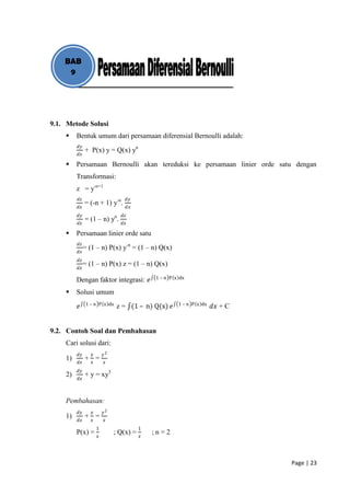 BAB
     9




9.1. Metode Solusi
        Bentuk umum dari persamaan diferensial Bernoulli adalah:
         𝑑𝑦
              + P(x) y = Q(x) yn
         𝑑𝑥

        Persamaan Bernoulli akan tereduksi ke persamaan linier orde satu dengan
         Transformasi:
         z = y-n+1
         𝑑𝑧                          𝑑𝑦
              = (-n + 1) y-n.
         𝑑𝑥                          𝑑𝑥
         𝑑𝑦                     𝑑𝑧
              = (1 – n) yn.
         𝑑𝑥                     𝑑𝑥

        Persamaan linier orde satu
         𝑑𝑧
              = (1 – n) P(x) y-n = (1 – n) Q(x)
         𝑑𝑥
         𝑑𝑧
              = (1 – n) P(x) z = (1 – n) Q(x)
         𝑑𝑥
                                              1 – n P x dx
         Dengan faktor integrasi: 𝑒
        Solusi umum
               1 – n P x dx                            1 – n P x dx
         𝑒                     z = (1 – n) Q(x) 𝑒                     𝑑𝑥 + C


9.2. Contoh Soal dan Pembahasan
    Cari solusi dari:
         𝑑𝑦      𝑦       𝑦2
    1)        + 𝑥=
         𝑑𝑥              𝑥
         𝑑𝑦
    2)        + y = xy3
         𝑑𝑥



    Pembahasan:
         𝑑𝑦      𝑦       𝑦2
    1)        + 𝑥=
         𝑑𝑥              𝑥
                     1                    1
         P(x) =      𝑥
                              ; Q(x) =    𝑥
                                              ;n=2



                                                                               Page | 23
 