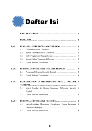 KATA PENGANTAR …………………………………………………….                           A


        DAFTAR ISI ………………………………………………………………                            B


BAB 1   PENDAHULUAN PERSAMAAN DIFERENSIAL ……………………                     1
        1.1.   Definisi Persamaan Diferensial …………………………………….          1
        1.2.   Bentuk Umum Persamaan Diferensial ……………………………..         1
        1.3.   Orde (Tingkat) dan Degree (Derajat)……………………………….        1
        1.4.   Mencari Solusi Persamaan Diferensial ……………………………..      2
        1.5.   Contoh Soal dan Pembahasan ……………………………………… 2


BAB 2   PERSAMAAN DIFERENSIAL VARIABEL TERPISAH ……………                  4
        2.1.   Persamaan Diferensial Variable Terpisah ………………………….. 4
        2.2.   Contoh Soal dan Pembahasan ……………………………………… 4


BAB 3   REDUKSI KE BENTUK PERSAMAAN DIFERENSIAL VARIABEL 6
        TERPISAH ………………………………………………………………..
        3.1.   Materi Reduksi ke Bentuk Persamaan Diferensial Variabel 6
               Terpisah …………………………………………………………….
        3.2.   Contoh Soal dan Pembahasan ……………………………………… 6


BAB 4   PERSAMAAN DIFERENSIAL HOMOGEN …………………………..                     8
        4.1.   Langkah-langkah Menentujan Penyelesaian Umum Persamaan 8
               Diferensial Homogen ……………………………………………….
        4.2.   Contoh Soal dan Pembahasan ……………………………………… 8




                                     - B -
 