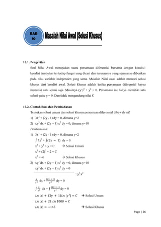 BAB
     10




10.1. Pengertian
     Soal Nilai Awal merupakan suatu persamaan diferensial bersama dengan kondisi-
     kondisi tambahan terhadap fungsi yang dicari dan turunannya yang semuanya diberikan
     pada nilai variable independen yang sama. Masalah Nilai awal adalah mencari solusi
     khusus dari kondisi awal. Solusi khusus adalah ketika persamaan diferensial hanya
     memiliki satu solusi saja. Misalnya (y’)4 + y2 = 0. Persamaan ini hanya memiliki satu
     solusi yaitu y = 0. Dan tidak mengandung nilai C


10.2. Contoh Soal dan Pembahasan
     Tentukan solusi umum dan solusi khusus persamaan diferensial dibawah ini!
     1) 3x2 + (2y - 1) dy = 0, dimana y=2
     2) xy3 dx + (2y + 1) x2 dy = 0, dimana y=10
     Pembahasan:
     1) 3x2 + (2y - 1) dy = 0, dimana y=2
             3x2 + (2y − 1) dy = 0
        x3 + y2 + y = C                   Solusi Umum
        x3 + (2)2 + 2 = C
        x3 = -6                           Solusi Khusus
     2) xy3 dx + (2y + 1) x2 dy = 0, dimana y=10
        xy3 dx + (2y + 1) x2 dy = 0
                                                  : y3 x2
         𝑥               (2y + 1)
                  dx +              dy = 0
         𝑥2                 𝑦3
              𝑥              (2y + 1)
                   dx +                 dy = 0
              𝑥2                 𝑦3

         𝐿𝑛 𝑥 + 2y + 1 𝐿𝑛 𝑦 3 = 𝐶                       Solusi Umum
         𝐿𝑛 𝑥 + 21 𝐿𝑛 1000 = 𝐶
         𝐿𝑛 𝑥 = −145                                    Solusi Khusus
                                                                                 Page | 26
 
