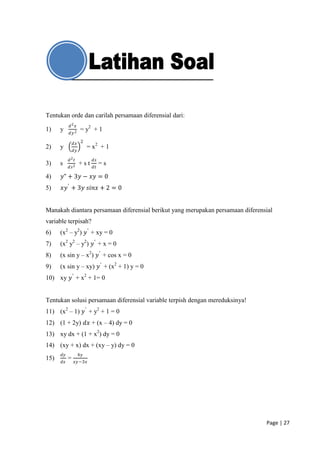 Tentukan orde dan carilah persamaan diferensial dari:
           𝑑2 𝑥
1)    y              = y2 + 1
           𝑑𝑦 2

               𝑑𝑥 2
2)    y                  = x2 + 1
               𝑑𝑦

           𝑑2 𝑡            𝑑𝑠
3)    s             +st         =s
           𝑑𝑠 2            𝑑𝑡

4)    𝑦" + 3𝑦 − 𝑥𝑦 = 0
5)    𝑥𝑦 ′ + 3𝑦 𝑠𝑖𝑛𝑥 + 2 = 0


Manakah diantara persamaan diferensial berikut yang merupakan persamaan diferensial
variable terpisah?
6)    (x2 – y2) 𝑦 ′ + xy = 0
7)    (x2 y2 – y2) 𝑦 ′ + x = 0
8)    (x sin y – x2) 𝑦 ′ + cos x = 0
9)    (x sin y – xy) 𝑦 ′ + (x2 + 1) y = 0
10) xy 𝑦 ′ + x2 + 1= 0


Tentukan solusi persamaan diferensial variable terpish dengan mereduksinya!
11) (x2 – 1) 𝑦 ′ + y2 + 1 = 0
12) (1 + 2y) 𝑑𝑥 + (x – 4) dy = 0
13) xy dx + (1 + x2) dy = 0
14) (xy + x) dx + (xy – y) dy = 0
      𝑑𝑦            4𝑦
15)        =
      𝑑𝑥       𝑥𝑦 −3𝑥




                                                                                Page | 27
 