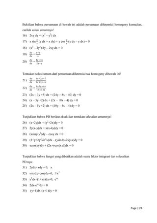 Buktikan bahwa persamaan di bawah ini adalah persamaan diferensial homogeny kemudian,
carilah solusi umumnya!
16) 2xy dy = (x2 – y2) dx
                𝑦                 𝑦
17) x sin 𝑥 (y dx + x dy) + y cos 𝑥 (x dy – y dx) = 0

18) (x2 – 2y2) dy – 2xy dx = 0
      𝑑𝑦       𝑥+𝑦
19)        =
      𝑑𝑥            𝑥
      𝑑𝑦       4𝑦 −3𝑥
20)        =
      𝑑𝑥       2𝑥−𝑦



Tentukan solusi umum dari persamaan diferensial tak homogeny dibawah ini!
      𝑑𝑦       6𝑥−2𝑦−7
21)        = 2𝑥+3𝑦−6
      𝑑𝑥
      𝑑𝑦       1−2𝑦−4𝑥
22)        =
      𝑑𝑥       1+𝑦+2𝑥

23) (2x – 3y +5) dx + (24y – 8x – 40) dy = 0
24) (x – 5y +2) dx + (2x – 10x – 4) dy = 0
25) (2x – 5y +2) dx + (10y – 4x – 4) dy = 0


Tunjukkan bahwa PD berikut eksak dan tentukan selesaian umumnya!
26) (x+2y)dx + (y2+2x)dy = 0
27) 2y(x-y)dx + x(x-4y)dy = 0
28) (xsiny-y2)dy – cosy dx = 0
29) (3+y+2y2sin2x)dx – (ysin2x-2xy-x)dy = 0
30) xcos(xy)dy + (2x+ycos(xy))dx = 0


Tunjukkan bahwa fungsi yang diberikan adalah suatu faktor integrasi dan selesaikan
PD nya:
31) 2ydx+xdy = 0, x
32) sinydx+cosydy=0, 1/x2
33) y2dx+(1+xy)dy=0, exy
34) 2dx-ey-xdy = 0
35)   (y+1)dx-(x+1)dy = 0




                                                                                     Page | 28
 