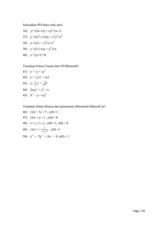Selesaikan PD linier orde satu!
36)   y’+(2x-1)y = xy2+(x-1)
37) y’+(2x4-1/x))y = x3 y2+x5
38) y’-2y/x = -y2/x+x2
39) y’+(2-1/x)y = y2-2/x
40) y’+2y+y2=0.


Tentukan Solusi Umum dari PD Bernoulli!
41) y’ + y = xy3
42) y’ = y (1 + xy)
         𝑥
43) y - 2 y’ =       𝑦

44) 2xyy’ + y2 = x
45) Y’ – y = xy6


Tentukan Solusi khusus dari persamaan diferensial dibawah ini!
46) y'(t) = 3y + 5 , y(0) =1
47) y'(t) = ty +1 , y(0) = 0
48) y'= z, z'= -y , y(0) =1, z(0) = 0
                 1
49) y'(t) = − 1+          , y(0) =1
                     𝑦2

50) y” + 5y’ + 6y = 0, y(0) = 1




                                                                 Page | 29
 