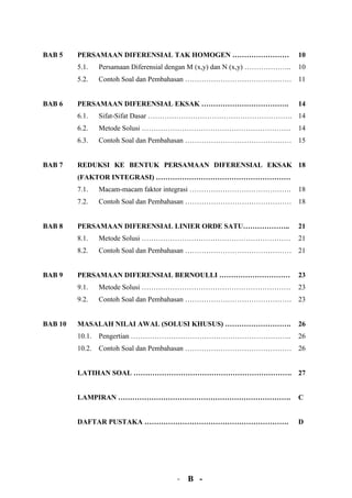 BAB 5    PERSAMAAN DIFERENSIAL TAK HOMOGEN ……………………                          10
         5.1.    Persamaan Diferensial dengan M (x,y) dan N (x,y) ………………..   10
         5.2.    Contoh Soal dan Pembahasan ……………………………………… 11


BAB 6    PERSAMAAN DIFERENSIAL EKSAK ……………………………….                           14
         6.1.    Sifat-Sifat Dasar ……………………………………………………. 14
         6.2.    Metode Solusi ………………………………………………………                         14
         6.3.    Contoh Soal dan Pembahasan ……………………………………… 15


BAB 7    REDUKSI KE BENTUK PERSAMAAN DIFERENSIAL EKSAK 18
         (FAKTOR INTEGRASI) …………………………………………………
         7.1.    Macam-macam faktor integrasi …………………………………….                18
         7.2.    Contoh Soal dan Pembahasan ……………………………………… 18


BAB 8    PERSAMAAN DIFERENSIAL LINIER ORDE SATU………………..                      21
         8.1.    Metode Solusi ………………………………………………………                         21
         8.2.    Contoh Soal dan Pembahasan ……………………………………… 21


BAB 9    PERSAMAAN DIFERENSIAL BERNOULLI …………………………                          23
         9.1.    Metode Solusi ………………………………………………………                         23
         9.2.    Contoh Soal dan Pembahasan ……………………………………… 23


BAB 10   MASALAH NILAI AWAL (SOLUSI KHUSUS) ……………………….                       26
         10.1.   Pengertian …………………………………………………………..                         26
         10.2.   Contoh Soal dan Pembahasan ……………………………………… 26


         LATIHAN SOAL …………………………………………………………. 27


         LAMPIRAN ……………………………………………………………….                                  C


         DAFTAR PUSTAKA …………………………………………………….                                D




                                        - B -
 