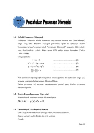 BAB
    1




1.1. Definisi Persamaan Diferensial
     Persamaan Diferensial adalah persamaan yang memuat turunan satu (atau beberapa)
     fungsi yang tidak diketahui. Meskipun persamaan seperti itu sehausnya disebut
     “persamaan turunan”, namun istilah “persamaan diferensial” (aequatio differentialis)
     yang diperkenalkan Leibniz dalam tahun 1676 sudah umum digunakan (Finizio
     Ladas:2:1988)
     Sebagai contoh:
                            y’ + xy = 3              ………………………………(1)
                   y” – 5y’ + 6y = cos x             ………………………………(2)
                                      2      2   2
                    y” = (1+y’ ) (x +y )             ………………………………(3)
                        𝜕2 𝑢
                                 -
                                     𝜕2 𝑢
                                            =0       ………………………………(4)
                        𝜕   𝑡2       𝜕𝑥 2



     Pada persamaan (1) sampai (3) menyatakan turunan pertama dan kedua dari fungsi y(x)
     terhadap x yang disebut persamaan diferensial biasa.
     Dalam persamaan (4) memuat turunan-turunan parsial yang disebut persamaan
     diferensial parsial.


1.2. Bentuk Umum Persamaan Diferensial
     Adapun bentuk umum persamaan diferensial yaitu:

     𝑓 𝑥 . 𝑑𝑥 + 𝑔 𝑦 . 𝑑𝑦 = 0


1.3. Orde (Tingkat) dan Degree (Derajat)
     Orde (tingkat) adalah turunan tertinggi dalam persamaan diferensial.
     Degree (derajat) adalah derajat dari orde tertinggi
     Contoh:

                                                                                 Page | 1
 