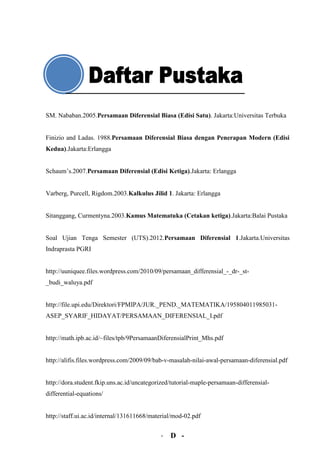 SM. Nababan.2005.Persamaan Diferensial Biasa (Edisi Satu). Jakarta:Universitas Terbuka


Finizio and Ladas. 1988.Persamaan Diferensial Biasa dengan Penerapan Modern (Edisi
Kedua).Jakarta:Erlangga


Schaum’s.2007.Persamaan Diferensial (Edisi Ketiga).Jakarta: Erlangga


Varberg, Purcell, Rigdom.2003.Kalkulus Jilid 1. Jakarta: Erlangga


Sitanggang, Curmentyna.2003.Kamus Matematuka (Cetakan ketiga).Jakarta:Balai Pustaka


Soal Ujian Tenga Semester (UTS).2012.Persamaan Diferensial 1.Jakarta.Universitas
Indraprasta PGRI


http://uuniquee.files.wordpress.com/2010/09/persamaan_differensial_-_dr-_st-
_budi_waluya.pdf


http://file.upi.edu/Direktori/FPMIPA/JUR._PEND._MATEMATIKA/195804011985031-
ASEP_SYARIF_HIDAYAT/PERSAMAAN_DIFERENSIAL_I.pdf


http://math.ipb.ac.id/~files/tpb/9PersamaanDiferensialPrint_Mhs.pdf


http://alifis.files.wordpress.com/2009/09/bab-v-masalah-nilai-awal-persamaan-diferensial.pdf


http://dora.student.fkip.uns.ac.id/uncategorized/tutorial-maple-persamaan-differensial-
differential-equations/


http://staff.ui.ac.id/internal/131611668/material/mod-02.pdf


                                            - D -
 