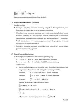 2                3
        𝑑3 𝑦            𝑑2 𝑦
                   -                + 2xy = 6
        𝑑𝑥 3            𝑑𝑥 2
    Pada persamaan diatas memiliki orde 3 dan derajat 2.


1.4. Mencari Solusi Persamaan Diferensial
    Langkah-langkah:
         Hitunglah banyaknya konstanta sembarang yang ada di dalam persamaan garus
          lengkung (kurva) yang akan dicari persamaan diferensialnya.
         Hilangkan semua konstanta sembarang ada n maka untuk mengeliminasi semua
          konstanta sembarang itu. Jika banyaknya konstanta sembarang ada n, maka untuk
          mengeliminasi semua konstanta sembarang yang ada dubutuhkan n + 1 persamaan.
          Untuk mendapatkan n + 1 persamaan, persamaan garis lengkung (kurva) semula
          didiferensialkan sampai turunan ke n.
         Banyaknya konstanta sembarang menunjukan orde tertinggi dari turunan dalam
          persamaan diferensial yang dicari.


1.5. Contoh Soal dan Pembahasan
    1) Carilah persamaan diferensial dari himpunan garis lengkung:
          a. y = A sin 2x + B cos 2x ; A dan B adalah konstanta sembarang
          b. y = x3 +A x2 + B x + C ; A, B, dan C adalah konstanta sembarang
          Pembahasan:
          a. Karena ada 2 (dua) konstanta sembarang, maka dibutuhkan 3 persamaan untuk
               mengeliminasi A dan B serta orde tertinggi dari turunannya adalah 2.
               Persamaan 1            : y = A sin 2x + B cos 2x , turunan terhadap x
                                          𝑑𝑦
               Persamaan 2            :          = 2A cos 2x – 2B sin 2x, turunan terhadap x
                                          𝑑𝑥
                                          𝑑2 𝑦
               Persamaan 3            :          = - 4A sin 2x – 4B cos 2x
                                          𝑑𝑥 2

               Masukan persamaan (1) ke (3) didapatkan bahwa :
               𝑑2 𝑦
                       = - 4A sin 2x – 4B cos 2x
               𝑑𝑥 2
               𝑑2 𝑦
                       = - 4(A sin 2x + B cos 2x)  y = A sin 2x + B cos 2x
               𝑑𝑥 2
               𝑑2 𝑦
               𝑑𝑥 2
                       = - 4y
                                                                             𝒅𝟐 𝒚
               Jadi, persamaan diferensial yang dicari adalah                       + 4y = 0
                                                                             𝒅𝒙 𝟐

                                                                                               Page | 2
 