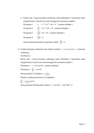 b. Karena ada 3 (tiga) konstanta sembarang, maka dibutuhkan 4 persamaan untuk
         mengeliminasi A dan B serta orde tertinggi dari turunannya adalah 3.
         Persamaan 1             : y = x3 +A x2 + B x + C , turunan terhadap x
                                     𝑑𝑦
         Persamaan 2             :          = 3x2 + 2Ax + B , turunan terhadap x
                                     𝑑𝑥
                                     𝑑2 𝑦
         Persamaan 3             :          = 6x + 2A , turunan terhadap x
                                     𝑑𝑥 2
                                     𝑑3 𝑦
         Persamaan 4             :          =6
                                     𝑑𝑥 3
                                                                    𝑑3 𝑦
         Jadi, persamaan diferensial yang dicari adalah                    =6
                                                                    𝑑𝑥 3



2) Carilah persamaan diferensial dari berkas kardiola r = a (1-cos 𝜃), a = konstanta
   sembarang.
   Pembahasan :
   Karena ada 1 (satu) konstanta sembarang, maka dibutuhkan 2 persamaan untuk
   mengeliminasi A dan B serta orde tertinggi dari turunannya adalah 1.
   Persamaan 1 : r = a (1-cos 𝜃) , turunan terhadap x
                         𝑑𝑟
   Persamaan 2 :               = a sin 𝜃
                         𝑑𝜃
                                                    𝑟
   Dari persamaan (1) didapat a = 1−cos                 𝜃

   Eliminir a dalam persamaan (2), di dapatkan
    𝑑𝑟        𝑟
         = 1−cos       sin 𝜃
    𝑑𝜃             𝜃

   Jadi, persamaan diferensialnya adalah: 1 − cos 𝜃 dr – r sin 𝜃 𝑑𝜃 = 0




                                                                                   Page | 3
 