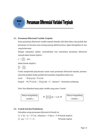 BAB
    2




2.1. Persamaan Diferensial Variable Terpisah
    Suatu persamaan diferensial variable terpisah ditandai oleh fakta bahwa dua peubah dari
    persamaan itu bersama-sama masing-masing didiferensianya, dapat ditempatkan di ruas
    yang berlawanan.
    Dengan manipulasi aljabar, memunkinkan kita menuliskan persamaan diferensial
    terpisah dalam bentuk implisit :
              𝑃(𝑥)
    y’ =               , atau
              𝑄 (𝑥)

    dalam bentuk eksplisit :
     𝑑𝑦        𝑃(𝑥)
          =
     𝑑𝑥        𝑄 (𝑥)

    Untuk memperoleh penyelesaian umum suatu persamaan diferensial terpisah, pertama-
    tama kita pisahkan kedua peubah dan kemudian integralkan kedua ruas.
    Awal                Q (y) dy = P (x) dx
    Integral               P (x) dx = Q (y) dy + C dimana C = Konstanta sembarang


    Note: bisa dilakukan hanya pada variable yang sama. Contoh :


              Hanya mengandung                 𝑦+1                       Hanya mengandung
                                                       dy = -x dx 
                                               𝑦 2 +4
                       variable y                                             variable x




2.2. Contoh Soal dan Pembahasan
    Selesaikan setiap persamaan diferensial di bawah ini:
    1) y2 dy = (x + 3x2) dx , bilamana x = 0 dan y = 6  bentuk eksplisit
    2) xyy’ + x2 + 1 = 0                                        bentuk implisit



                                                                                           Page | 4
 