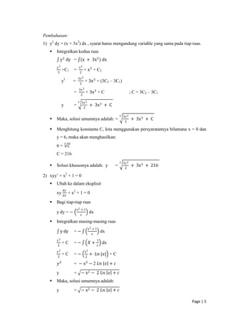 Pembahasan:
1) y2 dy = (x + 3x2) dx , syarat harus mengandung variable yang sama pada tiap ruas.
      Integralkan kedua ruas
           y 2 dy = (x + 3x 2 ) dx
       𝑦3                        𝑥2
             +C1         =            + x 3 + C2
       3                         2
                             3𝑥 2
             y3          =            + 3x 3 + (3C2 – 3C1)
                                 2
                              3𝑥 2
                         =                + 3x 3 + C                           ; C = 3C2 – 3C1
                                 2

                             3    3𝑥 2
             y           =                     + 3x 3 + C
                                      2

                                                                    3   3𝑥 2
      Maka, solusi umumnya adalah: =                                          + 3x 3 + C
                                                                         2

      Menghitung konstanta C, kita menggunakan persyaratannya bilamana x = 0 dan
       y = 6, maka akan menghasilkan:
                 3
       6=            𝐶
       C = 216
                                                                    3   3𝑥 2
      Solusi khususnya adalah: y                               =              + 3x 3 + 216
                                                                         2

2) xyy’ + x2 + 1 = 0
      Ubah ke dalam eksplisit
              𝑑𝑦
       xy            + x2 + 1 = 0
              𝑑𝑥

      Bagi tiap-tiap ruas
                             x2 + 1
       y dy = −                               dx
                                 𝑥

      Integralkan masing-masing ruas
                                              x2 + 1
           y dy          =−                                dx
                                                𝑥
       𝑦2                                              1
             +C          =−                   𝑋+           dx
       2                                               𝑥
       𝑦2                             x2
             +C          =−                   + 𝐿𝑛 |𝑥| + C
       2                                  2

        𝑦2               = − x 2 − 2 𝐿𝑛 𝑥 + 𝑐

       y                 = − x 2 − 2 𝐿𝑛 𝑥 + 𝑐
      Maka, solusi umumnya adalah:
       y                 = − x 2 − 2 𝐿𝑛 𝑥 + 𝑐

                                                                                                 Page | 5
 