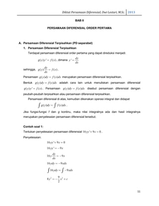 Diktat Persamaan Diferensial; Dwi Lestari, M.Sc. 2013
11
BAB II
PERSAMAAN DIFERENSIAL ORDER PERTAMA
A. Persamaan Diferensial Terpisahkan (PD separabel)
1. Persamaan Diferensial Terpisahkan
Terdapat persamaan diferensial order pertama yang dapat direduksi menjadi:
( ) ' ( )g y y f x= , dimana '
dy
y
dx
=
sehingga, ( ) ( )
dy
g y f x
dx
= .
Persamaan ( ) ( )g y dy f x dx= merupakan persamaan diferensial terpisahkan.
Bentuk ( ) ( )g y dy f x dx= adalah cara lain untuk menuliskan persamaan diferensial
( ) ' ( )g y y f x= . Persamaan ( ) ( )g y dy f x dx= disebut persamaan diferensial dengan
peubah-peubah terpisahkan atau persamaan diferensial terpisahkan.
Persamaan diferensial di atas, kemudian dikenakan operasi integral dan didapat
( ) ( )g y dy f x dx=∫ ∫ .
Jika fungsi-fungsi f dan g kontinu, maka nilai integralnya ada dan hasil integralnya
merupakan penyelesaian persamaan diferensial tersebut.
Contoh soal 1:
Tentukan penyelesaian persamaan diferensial 16 ' 9 0yy x+ = .
Penyelesaian:
16 ' 9 0yy x+ =
16 ' 9yy x= −
16 9
dy
y x
dx
= −
16 9ydy xdx=−
16 9ydy xdx= −∫ ∫
2 29
8
2
y x c= − +
 