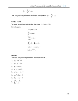Diktat Persamaan Diferensial; Dwi Lestari, M.Sc. 2013
12
2 29
8
2
y x c+ = .
Jadi, penyelesaian persamaan diferensial di atas adalah 2 29
8
2
y x c+ = .
Contoh soal 2:
Tentukan penyelesaian persamaan diferensial ' sin 0y y x− = .
Penyelesaian :
' sin 0y y x− =
sin
dy
y x
dx
=
1
sin
dy
x
y dx
=
1
sindy xdx
y
=∫ ∫
ln | | cosy x c= − +
cos
| | x c
y e− +
= .
Latihan:
Tentukan penyelesaian persamaan diferensial berikut.
1. 2
2 ' 0xy x+ =
2. 2
' 0y xy−
− =
3. 3 ' 0xy y− =
4. ' 3cos 2yy x=
5. 'tan 0y x π− =
6. ' 2 0x
y e xy+ =
7. 5 ' 0xy y x+ =
8. 2
' 1
2 1
y
x x
=
+
 