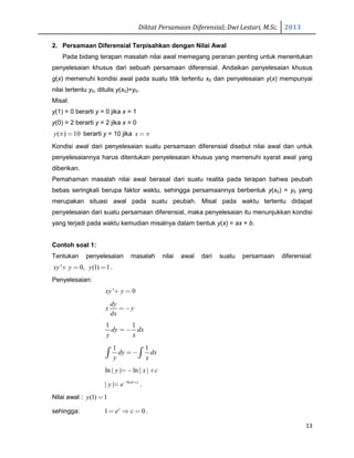 Diktat Persamaan Diferensial; Dwi Lestari, M.Sc. 2013
13
2. Persamaan Diferensial Terpisahkan dengan Nilai Awal
Pada bidang terapan masalah nilai awal memegang peranan penting untuk menentukan
penyelesaian khusus dari sebuah persamaan diferensial. Andaikan penyelesaian khusus
g(x) memenuhi kondisi awal pada suatu titik tertentu x0 dan penyelesaian y(x) mempunyai
nilai tertentu y0, ditulis y(x0)=y0.
Misal:
y(1) = 0 berarti y = 0 jika x = 1
y(0) = 2 berarti y = 2 jika x = 0
( ) 10y π = berarti y = 10 jika x π=
Kondisi awal dari penyelesaian suatu persamaan diferensial disebut nilai awal dan untuk
penyelesaiannya harus ditentukan penyelesaian khusus yang memenuhi syarat awal yang
diberikan.
Pemahaman masalah nilai awal berasal dari suatu realita pada terapan bahwa peubah
bebas seringkali berupa faktor waktu, sehingga persamaannya berbentuk y(x0) = y0 yang
merupakan situasi awal pada suatu peubah. Misal pada waktu tertentu didapat
penyelesaian dari suatu persamaan diferensial, maka penyelesaian itu menunjukkan kondisi
yang terjadi pada waktu kemudian misalnya dalam bentuk y(x) = ax + b.
Contoh soal 1:
Tentukan penyelesaian masalah nilai awal dari suatu persamaan diferensial:
' 0, (1) 1xy y y+ = = .
Penyelesaian:
' 0xy y+ =
dy
x y
dx
= −
1 1
dy dx
y x
= −
1 1
dy dx
y x
= −∫ ∫
ln | | ln | |y x c= − +
ln| |
| | x c
y e− +
= .
Nilai awal : (1) 1y =
sehingga: 1 0c
e c= ⇒ = .
 