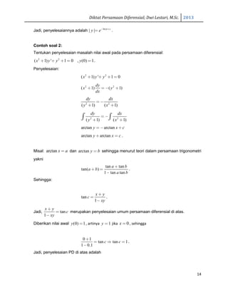Diktat Persamaan Diferensial; Dwi Lestari, M.Sc. 2013
14
Jadi, penyelesaiannya adalah ln| |
| | x c
y e− +
= .
Contoh soal 2:
Tentukan penyelesaian masalah nilai awal pada persamaan diferensial:
2 2
( 1) ' 1 0 , (0) 1x y y y+ + + = = .
Penyelesaian:
2 2
( 1) ' 1 0x y y+ + + =
2 2
( 1) ( 1)
dy
x y
dx
+ = − +
2 2
( 1) ( 1)
dy dx
y x
=−
+ +
2 2
( 1) ( 1)
dy dx
y x
=−
+ +∫ ∫
arctan arctany x c=− +
arctan arctany x c+ = .
Misal: arctan x a= dan arctan y b= sehingga menurut teori dalam persamaan trigonometri
yakni
tan tan
tan( )
1 tan tan
a b
a b
a b
+
+ =
−
.
Sehingga:
tan
1
x y
c
xy
+
=
−
.
Jadi, tan
1
x y
c
xy
+
=
−
merupakan penyelesaian umum persamaan diferensial di atas.
Diberikan nilai awal (0) 1y = , artinya 1y = jika 0x = , sehingga
0 1
tan tan 1
1 0.1
c c
+
= ⇒ =
−
.
Jadi, penyelesaian PD di atas adalah
 