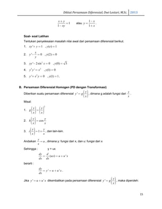 Diktat Persamaan Diferensial; Dwi Lestari, M.Sc. 2013
15
1
1
x y
xy
+
=
−
atau
1
1
x
y
x
−
=
+
.
Soal- soal Latihan
Tentukan penyelesaian masalah nilai awal dari persamaan diferensial berikut.
1. ' 1 , ( ) 1xy y y e+ = =
2. ' 0 , (2) 0
x
y y
y
− = =
3. 2
' 2sin 0 , (0) 3yy x y− = =
4. 3 3
' , (1) 0y y x y= =
5. 2
' 0 , (1) 1y x y y+ = = .
B. Persamaan Diferensial Homogen (PD dengan Transformasi)
Diberikan suatu persamaan diferensial '
y
y g
x
 =   
, dimana g adalah fungsi dari
y
x
.
Misal:
1.
2
y y
g
x x
     =       
2. cos
y y
h
x x
  =  
3. 1
y y
i
x x
  = +  
, dan lain-lain.
Andaikan
y
u
x
= , dimana y: fungsi dari x, dan u: fungsi dari x
Sehingga : y = ux
( ) '
dy d
ux u u x
dx dx
= = +
berarti :
' '
dy
y u u x
dx
= = + .
Jika ' 'y u u x= + dikembalikan pada persamaan diferensial '
y
y g
x
 =   
, maka diperoleh:
 