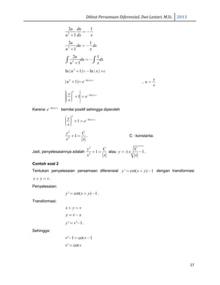 Diktat Persamaan Diferensial; Dwi Lestari, M.Sc. 2013
17
2
2 1
1
u du
u dx x
=−
+
2
2 1
1
u
du dx
u x
=−
+
2
2 1
1
u
du dx
u x
=−
+∫ ∫
2
ln | 1| ln | |u x c+ =− +
2 ln| |
| 1| x c
u e− +
+ = ,
y
u
x
=
2
ln| |
1 x cy
e
x
− +  + =  
Karena ln| |x c
e− +
bernilai positif sehingga diperoleh
2
ln| |
1 x cy
e
x
− +  + =  
2
2
1
y C
x x
+ = . C : konstanta.
Jadi, penyelesaiannya adalah
2
2
1
y C
x x
+ = atau 1
C
y x
x
= ± − .
Contoh soal 2
Tentukan penyelesaian persamaan diferensial ' cot( ) 1y x y= + − dengan transformasi
x y v+ = .
Penyelesaian:
' cot( ) 1y x y= + − .
Transformasi:
x y v+ =
y v x= −
' ' 1y v= − .
Sehingga:
' 1 cot 1v v− = −
' cotv v=
 