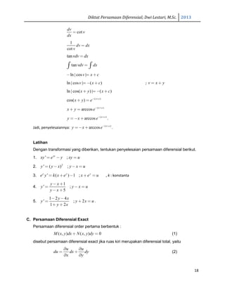 Diktat Persamaan Diferensial; Dwi Lestari, M.Sc. 2013
18
cot
dv
v
dx
=
1
cot
dv dx
v
=
tanvdv dx=
tan vdv dx=∫ ∫
ln | cos |v x c− = +
ln | cos | ( )v x c= − + ; v x y= +
ln | cos( ) | ( )x y x c+ = − +
( )
cos( ) x c
x y e− +
+ =
( )
arccos x c
x y e− +
+ =
( )
arccos x c
y x e− +
=− + .
Jadi, penyelesaiannya: ( )
arccos x c
y x e− +
=− + .
Latihan
Dengan transformasi yang diberikan, tentukan penyelesaian persamaan diferensial berikut.
1. ' ;xy
xy e y xy u= − =
2. 2
' ( ) ;y y x y x u= − − =
3. ' ( ) 1 ;y y y
e y k x e x e u= + − + = , k : konstanta
4.
1
' ;
5
y x
y y x u
y x
− +
= − =
− +
5.
1 2 4
' ; 2
1 2
y x
y y x u
y x
− −
= + =
+ +
.
C. Persamaan Diferensial Exact
Persamaan diferensial order pertama berbentuk :
( , ) ( , ) 0M x y dx N x y dy+ = (1)
disebut persamaan diferensial exact jika ruas kiri merupakan diferensial total, yaitu
u u
du dx dy
x y
∂ ∂
= +
∂ ∂
(2)
 