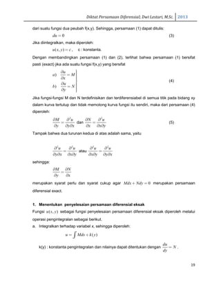 Diktat Persamaan Diferensial; Dwi Lestari, M.Sc. 2013
19
dari suatu fungsi dua peubah f(x,y). Sehingga, persamaan (1) dapat ditulis:
0du = (3)
Jika diintegralkan, maka diperoleh:
( , )u x y c= , c : konstanta.
Dengan membandingkan persamaan (1) dan (2), terlihat bahwa persamaan (1) bersifat
pasti (exact) jika ada suatu fungsi f(x,y) yang bersifat
)
)
u
a M
x
u
b N
y
∂ = ∂ 
∂ = ∂ 
(4)
Jika fungsi-fungsi M dan N terdefinisikan dan terdiferensiabel di semua titik pada bidang xy
dalam kurva tertutup dan tidak memotong kurva fungsi itu sendiri, maka dari persamaan (4)
diperoleh:
2
M u
y y x
∂ ∂
=
∂ ∂ ∂
dan
2
N u
x x y
∂ ∂
=
∂ ∂ ∂
(5)
Tampak bahwa dua turunan kedua di atas adalah sama, yaitu
2 2
u u
y x x y
∂ ∂
=
∂ ∂ ∂ ∂
atau
2 2
u u
x y y x
∂ ∂
=
∂ ∂ ∂ ∂
sehingga:
M N
y x
∂ ∂
=
∂ ∂
merupakan syarat perlu dan syarat cukup agar 0Mdx Ndy+ = merupakan persamaan
diferensial exact.
1. Menentukan penyelesaian persamaan diferensial eksak
Fungsi ( , )u x y sebagai fungsi penyelesaian persamaan diferensial eksak diperoleh melalui
operasi pengintegralan sebagai berikut.
a. Integralkan terhadap variabel x, sehingga diperoleh:
( )u Mdx k y= +∫
k(y) : konstanta pengintegralan dan nilainya dapat ditentukan dengan
du
N
dy
= .
 