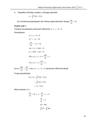 Diktat Persamaan Diferensial; Dwi Lestari, M.Sc. 2013
20
b. Integralkan terhadap variabel y, sehingga diperoleh:
( )u Ndy l x= +∫
l(x): konstanta pengintegralan dan nilainya dapat ditentukan dengan
du
M
dx
= .
Contoh soal 1:
Tentukan penyelesaian persamaan diferensial ' 4 0xy y+ + = .
Penyelesaian:
' 4 0xy y+ + =
' ( 4)xy y=− +
( 4)
dy
x y
dx
= − +
( 4) 0xdy y dx+ + =
( 4) 0y dx xdy+ + =
( , ) 4 1
M
M x y y
y
∂
= + ⇒ =
∂
( , ) 1
N
N x y x
x
∂
= ⇒ =
∂
.
Karena
M N
y x
∂ ∂
=
∂ ∂
, maka ' 4 0xy y+ + = persamaan diferensial eksak.
Fungsi penyelesaian:
( , ) ( )u x y Ndy l x= +∫
( )xdy l x= +∫
( )xy l x= +
Nilai konstanta ( )l x :
4
u dl
M y y
x dx
∂
= ⇒ + = +
∂
4
dl
dx
=
4dl dx=
4dl dx=∫ ∫
 