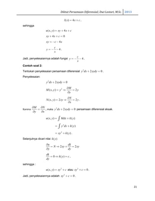 Diktat Persamaan Diferensial; Dwi Lestari, M.Sc. 2013
21
( ) 4l x x c= + ,
sehingga
( , ) 4u x y xy x c= + +
4 0xy x c+ + =
4xy c x= − −
4
c
y
x
= − − .
Jadi, penyelesaiannya adalah fungsi 4
c
y
x
= − − .
Contoh soal 2:
Tentukan penyelesaian persamaan diferensial 2
2 0y dx xydy+ = .
Penyelesaian:
2
2 0y dx xydy+ =
2
( , ) 2
M
M x y y y
y
∂
= ⇒ =
∂
( , ) 2 2
N
N x y xy y
x
∂
= ⇒ =
∂
.
Karena
M N
y x
∂ ∂
=
∂ ∂
, maka 2
2 0y dx xydy+ = persamaan diferensial eksak.
( , ) ( )u x y Mdx k y= +∫
2
( )y dx k y= +∫
2
( )xy k y= + .
Selanjutnya dicari nilai ( )k y
2 2
u dk
N xy xy
y dy
∂
= ⇒ + =
∂
0 ( )
dk
k y c
dy
= ⇒ = ,
sehingga :
2
( , )u x y xy c= + atau 2
0xy c+ = .
Jadi, penyelesaiannya adalah 2
0xy c+ = .
 